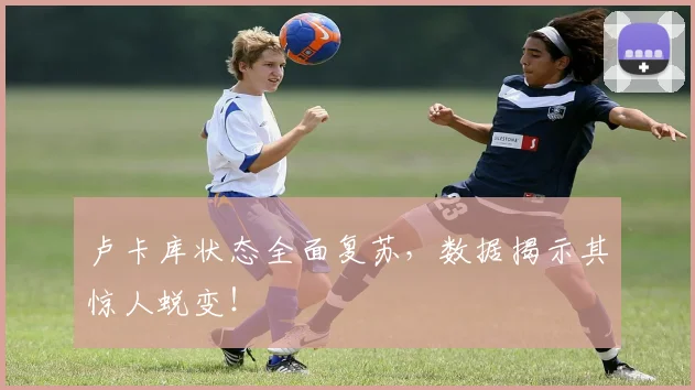 卢卡库状态全面复苏，数据揭示其惊人蜕变！
