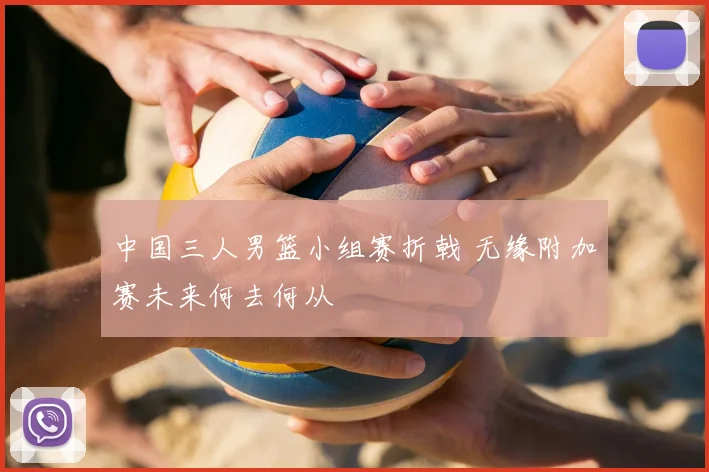 中国三人男篮小组赛折戟 无缘附加赛未来何去何从