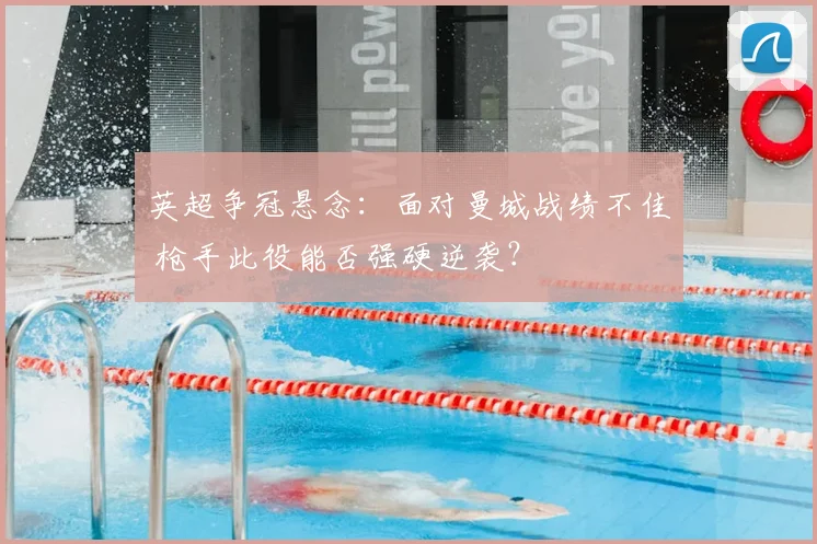英超争冠悬念：面对曼城战绩不佳 枪手此役能否强硬逆袭？