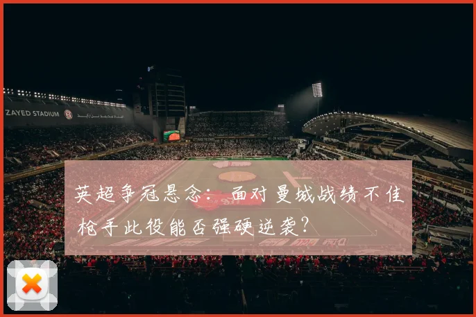 英超争冠悬念：面对曼城战绩不佳 枪手此役能否强硬逆袭？