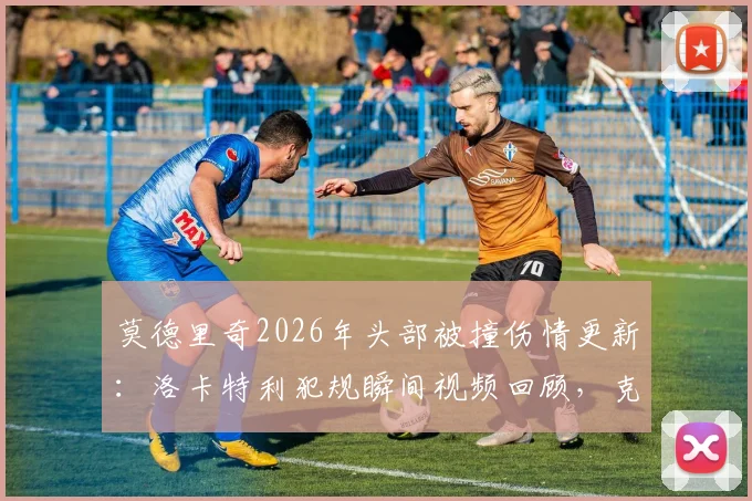 莫德里奇2026年头部被撞伤情更新：洛卡特利犯规瞬间视频回顾，克罗地亚队医透露无碍细节