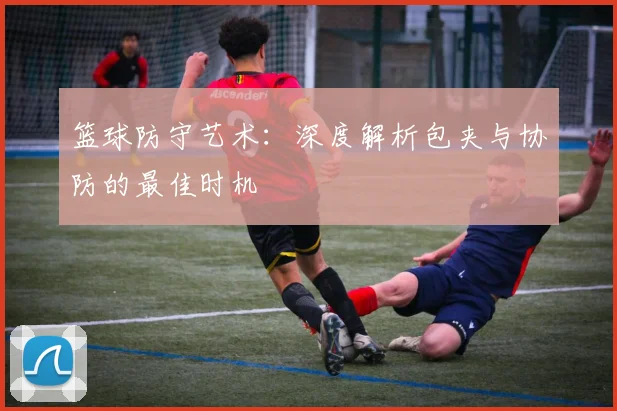 篮球防守艺术：深度解析包夹与协防的最佳时机