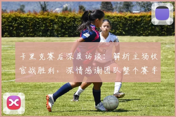 卡里克赛后深度访谈：解析主场收官战胜利，深情感谢团队整个赛季的卓越付出