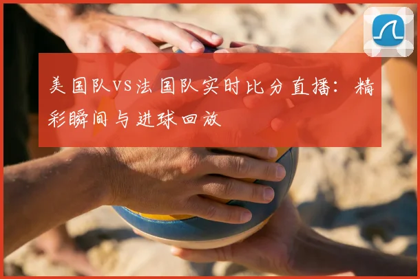 美国队vs法国队实时比分直播：精彩瞬间与进球回放
