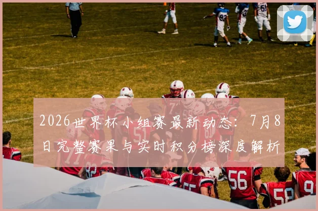 2026世界杯小组赛最新动态：7月8日完整赛果与实时积分榜深度解析