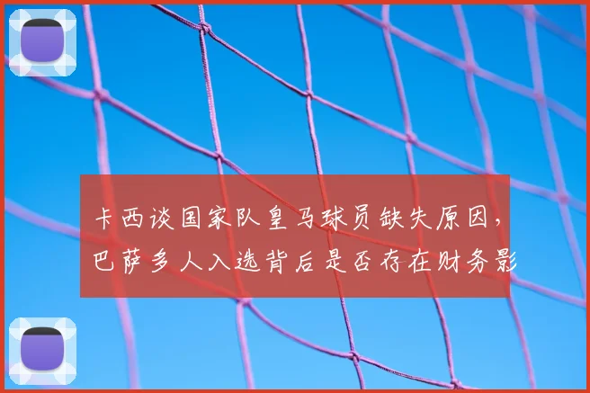 卡西谈国家队皇马球员缺失原因，巴萨多人入选背后是否存在财务影响？