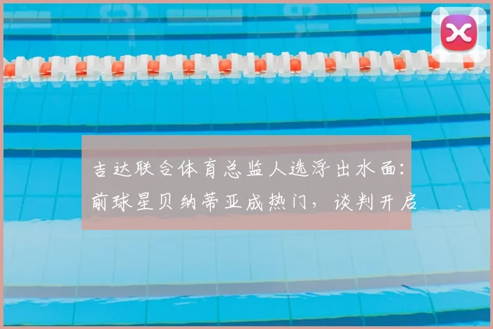 吉达联合体育总监人选浮出水面：前球星贝纳蒂亚成热门，谈判开启引关注