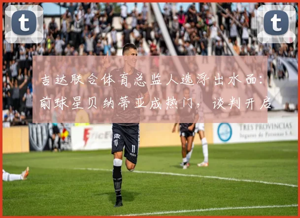 吉达联合体育总监人选浮出水面：前球星贝纳蒂亚成热门，谈判开启引关注