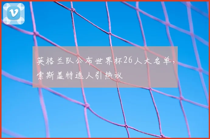 英格兰队公布世界杯26人大名单,索斯盖特选人引热议