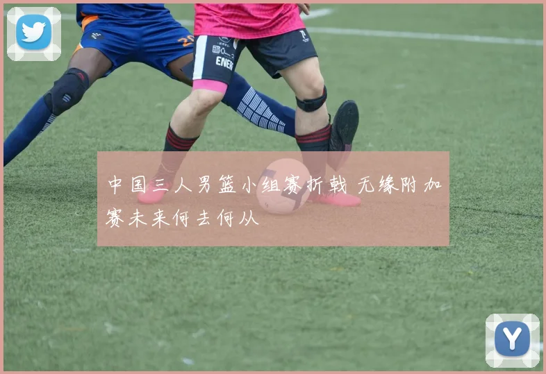 中国三人男篮小组赛折戟 无缘附加赛未来何去何从