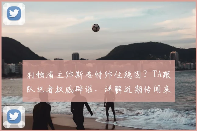 利物浦主帅斯洛特帅位稳固？TA跟队记者权威辟谣，详解近期传闻来龙去脉