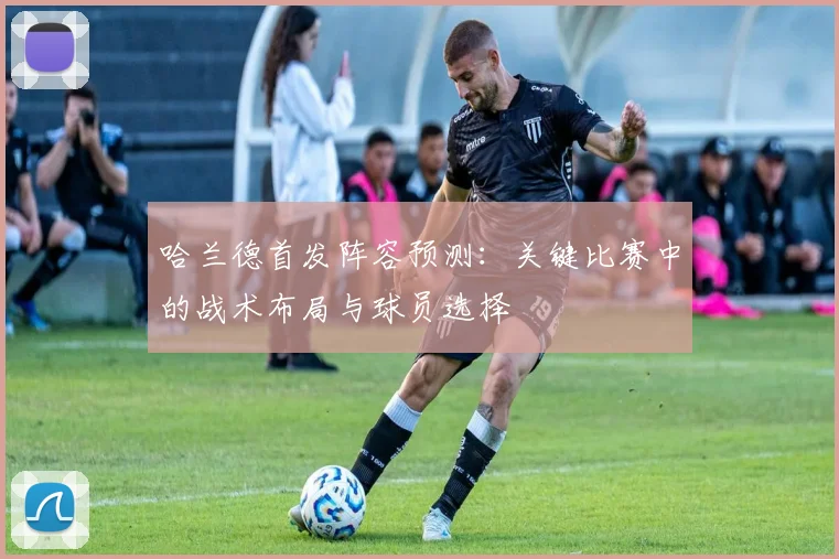 哈兰德首发阵容预测：关键比赛中的战术布局与球员选择