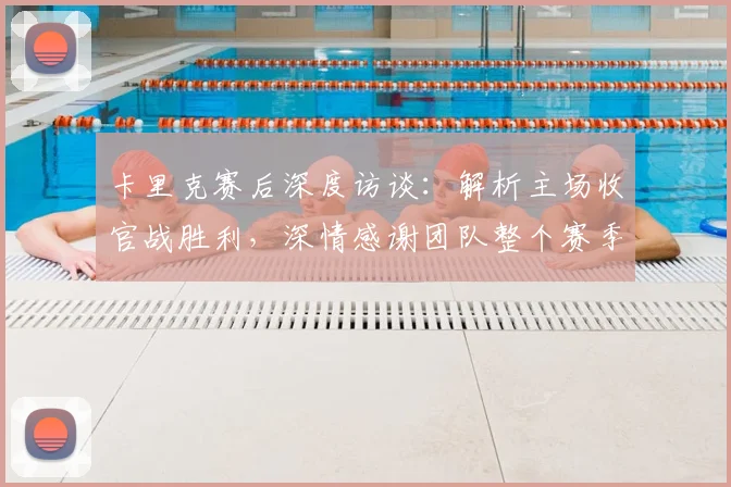 卡里克赛后深度访谈：解析主场收官战胜利，深情感谢团队整个赛季的卓越付出