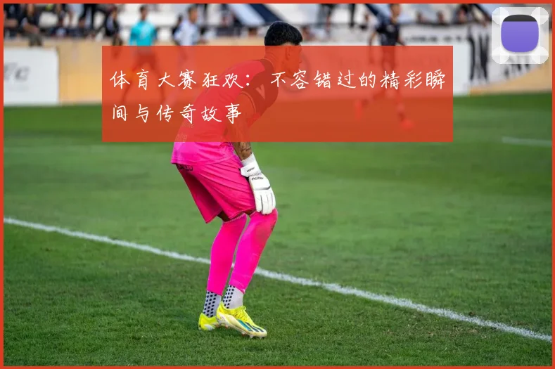 体育大赛狂欢：不容错过的精彩瞬间与传奇故事